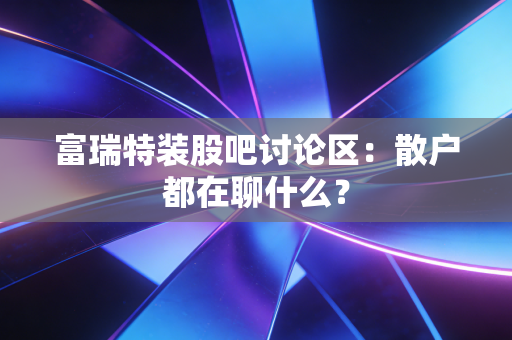 富瑞特装股吧讨论区：散户都在聊什么？