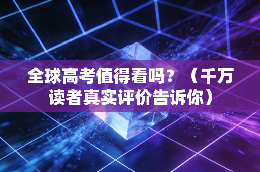 全球高考值得看吗？（千万读者真实评价告诉你）