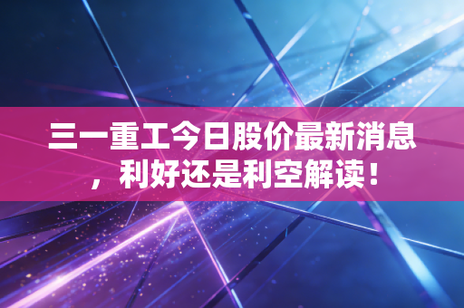三一重工今日股价最新消息，利好还是利空解读！