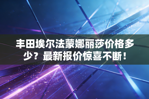 丰田埃尔法蒙娜丽莎价格多少？最新报价惊喜不断！