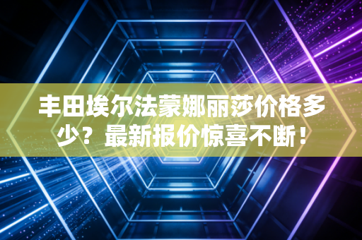 丰田埃尔法蒙娜丽莎价格多少？最新报价惊喜不断！