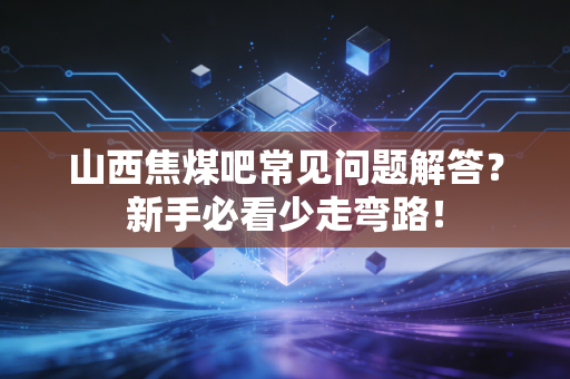 山西焦煤吧常见问题解答？新手必看少走弯路！