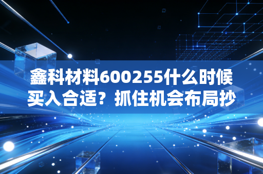鑫科材料600255什么时候买入合适？抓住机会布局抄底时机！