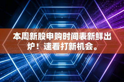 本周新股申购时间表新鲜出炉！速看打新机会。