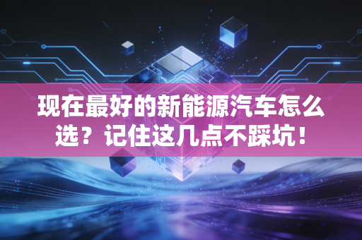 现在最好的新能源汽车怎么选？记住这几点不踩坑！