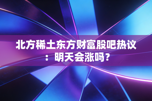 北方稀土东方财富股吧热议：明天会涨吗？