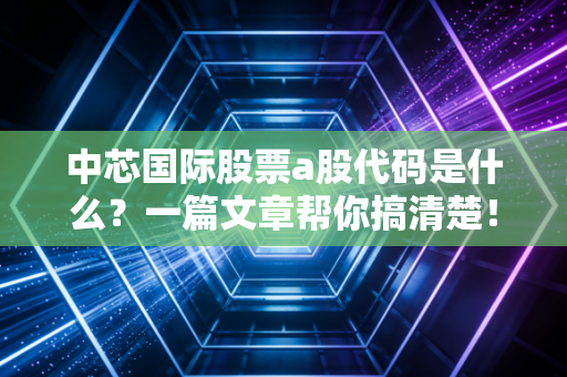 中芯国际股票a股代码是什么？一篇文章帮你搞清楚！
