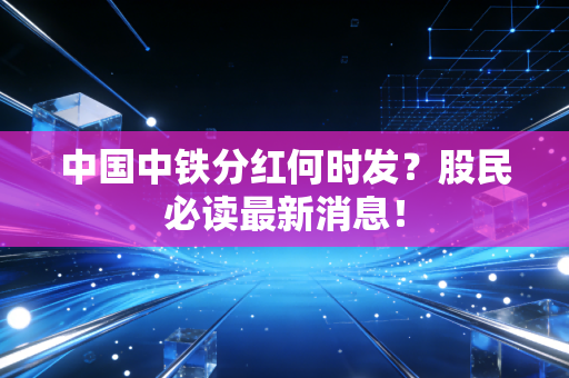 中国中铁分红何时发?股民必读最新消息!