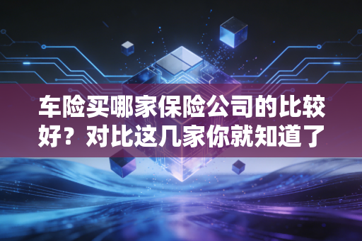 车险买哪家保险公司的比较好?对比这几家你就知道了!
