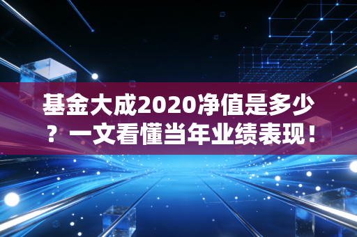 基金大成2020净值是多少?一文看懂当年业绩表现!