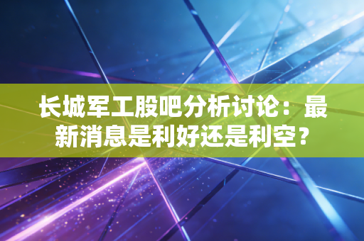 长城军工股吧分析讨论:最新消息是利好还是利空?