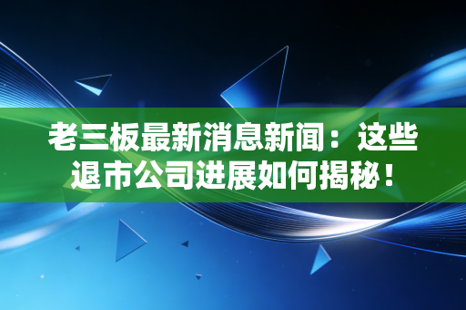 老三板最新消息新闻：这些退市公司进展如何揭秘！