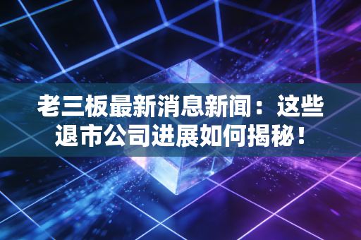 老三板最新消息新闻:这些退市公司进展如何揭秘!