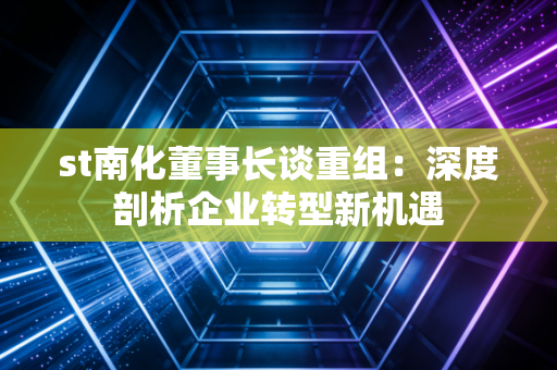 st南化董事长谈重组：深度剖析企业转型新机遇