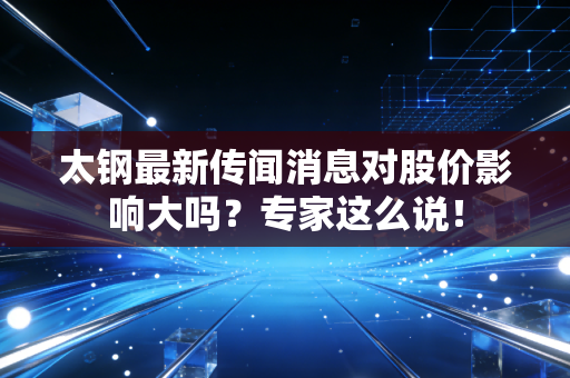 太钢最新传闻消息对股价影响大吗？专家这么说！