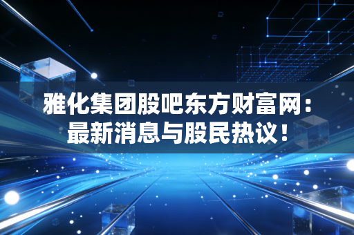 雅化集团股吧东方财富网:最新消息与股民热议!