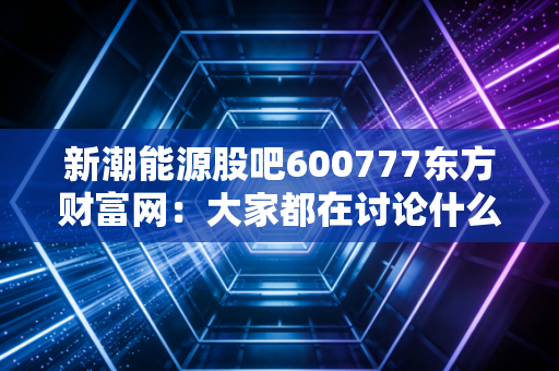 新潮能源股吧600777东方财富网：大家都在讨论什么？
