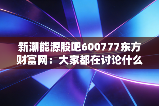 新潮能源股吧600777东方财富网：大家都在讨论什么？