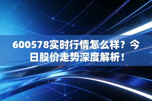 600578实时行情怎么样？今日股价走势深度解析！