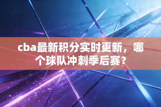 cba最新积分实时更新，哪个球队冲刺季后赛？