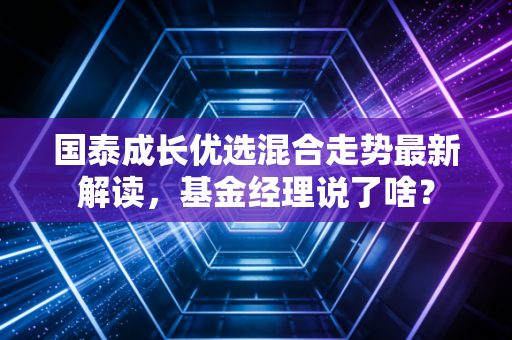 国泰成长优选混合走势最新解读，基金经理说了啥？