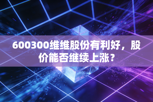 600300维维股份有利好,股价能否继续上涨?