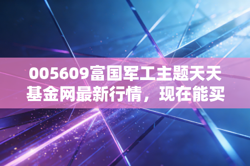 005609富国军工主题天天基金网最新行情，现在能买吗？