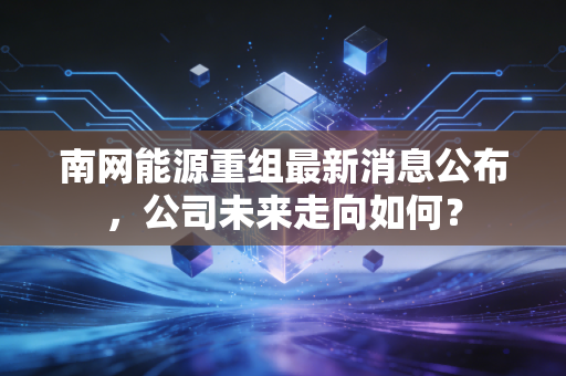 南网能源重组最新消息公布，公司未来走向如何？