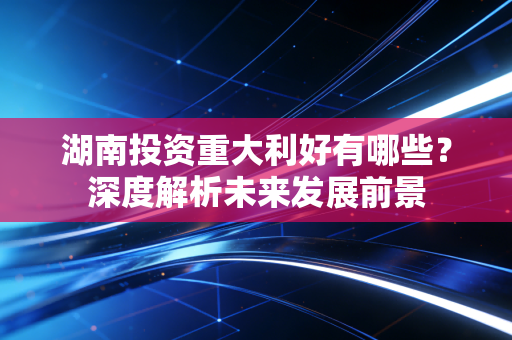 湖南投资重大利好有哪些？深度解析未来发展前景