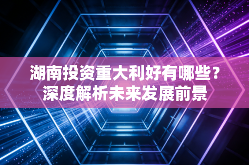 湖南投资重大利好有哪些？深度解析未来发展前景