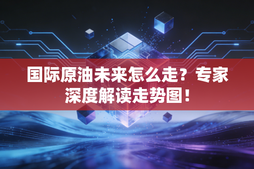 国际原油未来怎么走？专家深度解读走势图！