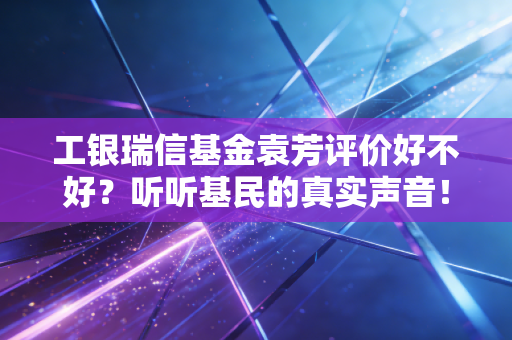 工银瑞信基金袁芳评价好不好?听听基民的真实声音!