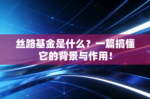 丝路基金是什么？一篇搞懂它的背景与作用！