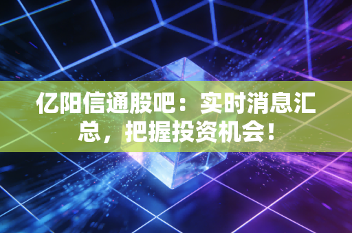 亿阳信通股吧：实时消息汇总，把握投资机会！