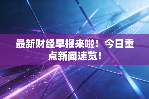 最新财经早报来啦！今日重点新闻速览！