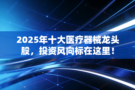 2025年十大医疗器械龙头股，投资风向标在这里！