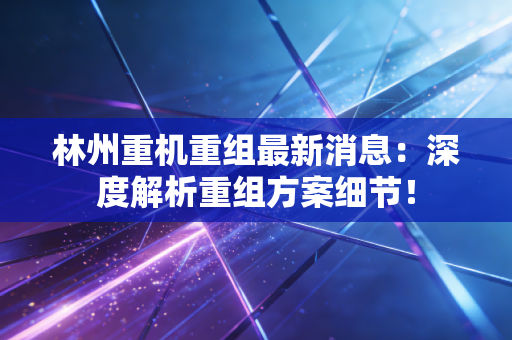 林州重机重组最新消息:深度解析重组方案细节!