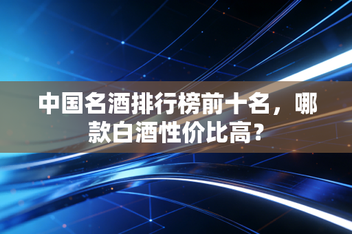 中国名酒排行榜前十名,哪款白酒性价比高?