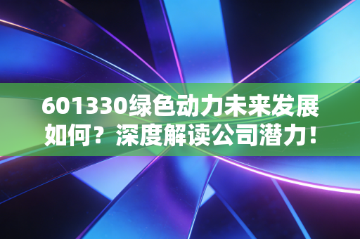 601330绿色动力未来发展如何？深度解读公司潜力！