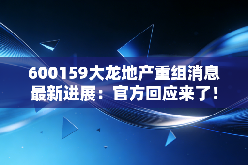 600159大龙地产重组消息最新进展：官方回应来了！