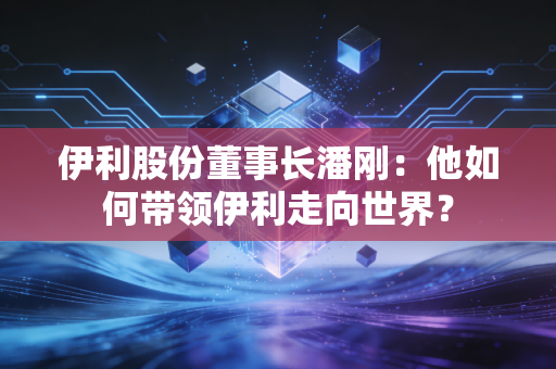 伊利股份董事长潘刚：他如何带领伊利走向世界？