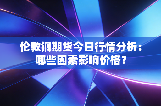 伦敦铜期货今日行情分析：哪些因素影响价格？