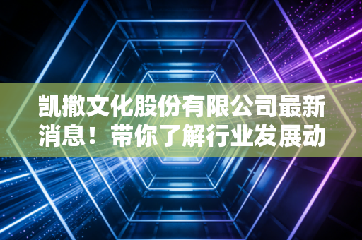 凯撒文化股份有限公司最新消息！带你了解行业发展动态！