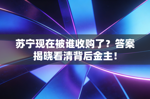 苏宁现在被谁收购了？答案揭晓看清背后金主！
