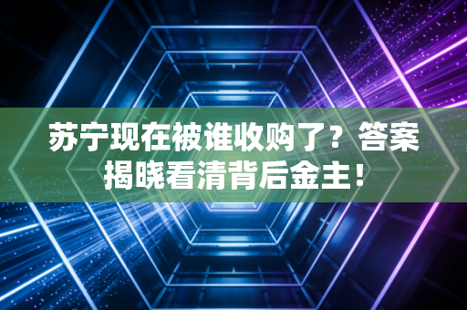 苏宁现在被谁收购了？答案揭晓看清背后金主！