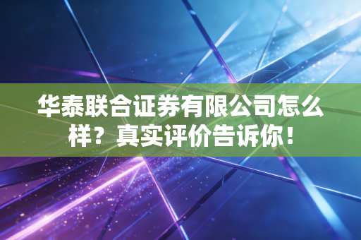 华泰联合证券有限公司怎么样?真实评价告诉你!