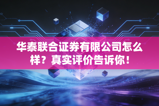 华泰联合证券有限公司怎么样?真实评价告诉你!