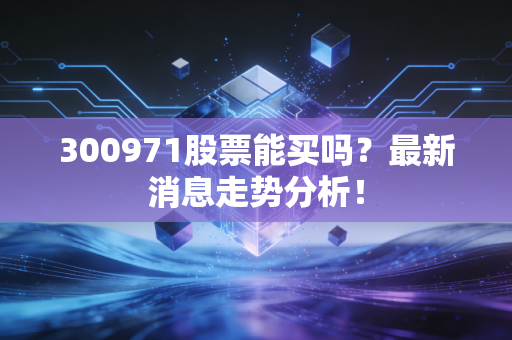 300971股票能买吗？最新消息走势分析！