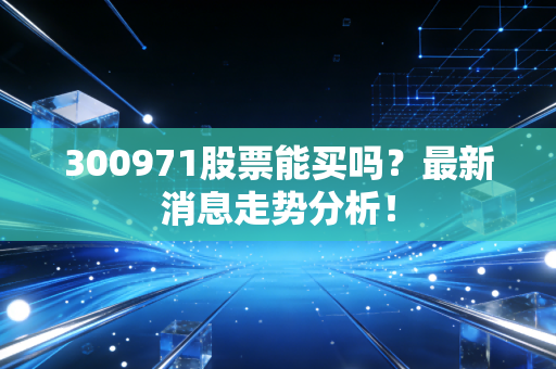 300971股票能买吗？最新消息走势分析！