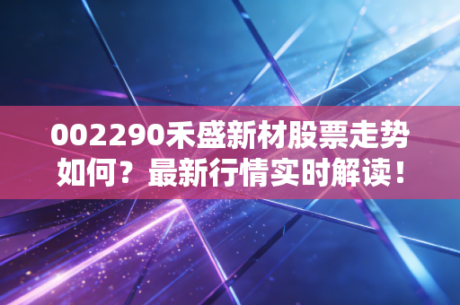 002290禾盛新材股票走势如何？最新行情实时解读！